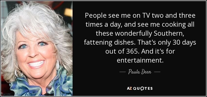 People see me on TV two and three times a day, and see me cooking all these wonderfully Southern, fattening dishes. That's only 30 days out of 365. And it's for entertainment. - Paula Deen