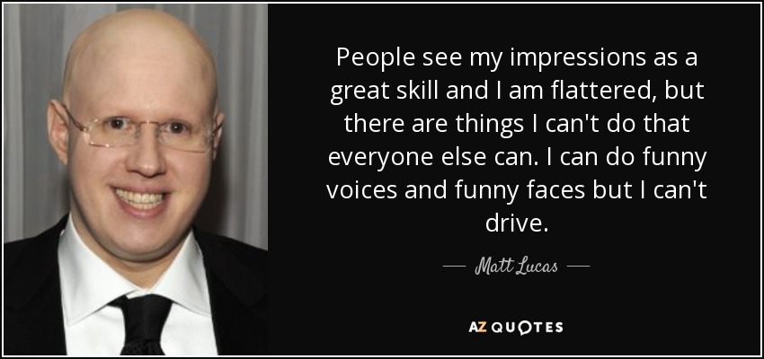 People see my impressions as a great skill and I am flattered, but there are things I can't do that everyone else can. I can do funny voices and funny faces but I can't drive. - Matt Lucas