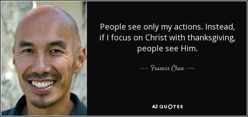 People see only my actions. Instead, if I focus on Christ with thanksgiving, people see Him. - Francis Chan