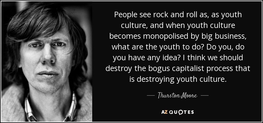 People see rock and roll as, as youth culture, and when youth culture becomes monopolised by big business, what are the youth to do? Do you, do you have any idea? I think we should destroy the bogus capitalist process that is destroying youth culture. - Thurston Moore