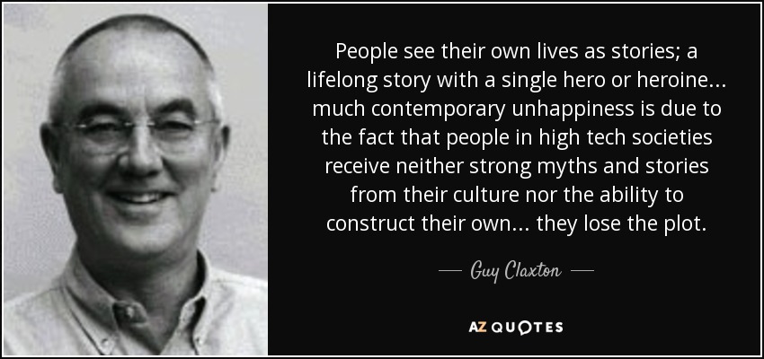 People see their own lives as stories; a lifelong story with a single hero or heroine... much contemporary unhappiness is due to the fact that people in high tech societies receive neither strong myths and stories from their culture nor the ability to construct their own... they lose the plot. - Guy Claxton