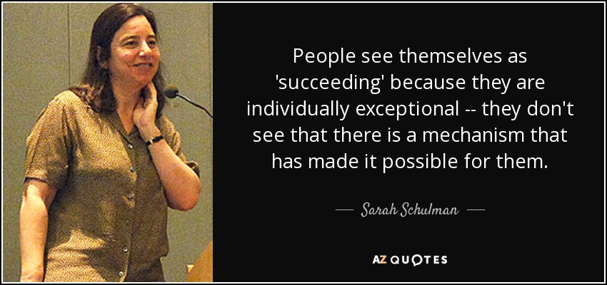 People see themselves as 'succeeding' because they are individually exceptional -- they don't see that there is a mechanism that has made it possible for them. - Sarah Schulman
