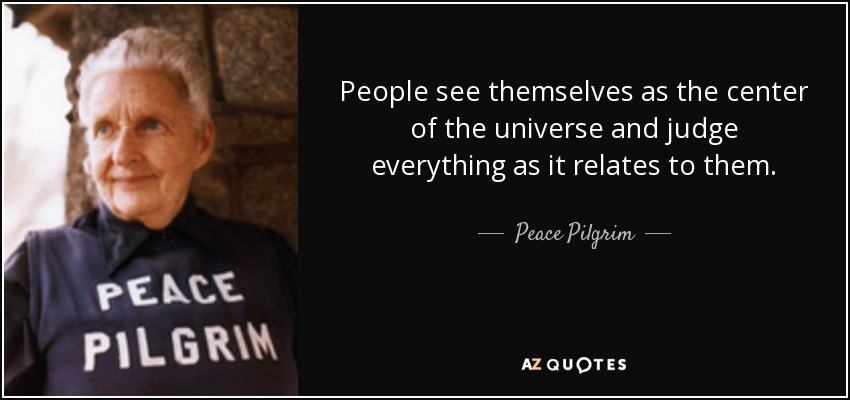 People see themselves as the center of the universe and judge everything as it relates to them. - Peace Pilgrim