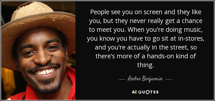 People see you on screen and they like you, but they never really get a chance to meet you. When you're doing music, you know you have to go sit at in-stores, and you're actually in the street, so there's more of a hands-on kind of thing. - Andre Benjamin