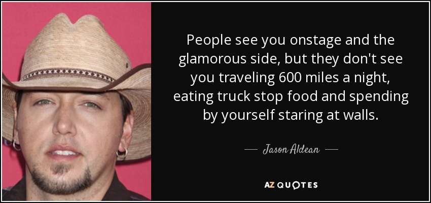 People see you onstage and the glamorous side, but they don't see you traveling 600 miles a night, eating truck stop food and spending by yourself staring at walls. - Jason Aldean