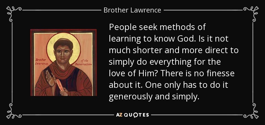 People seek methods of learning to know God. Is it not much shorter and more direct to simply do everything for the love of Him? There is no finesse about it. One only has to do it generously and simply. - Brother Lawrence