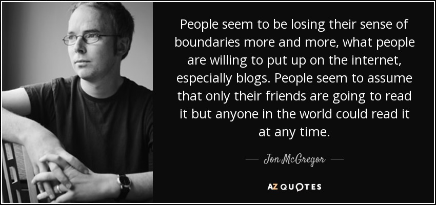 People seem to be losing their sense of boundaries more and more, what people are willing to put up on the internet, especially blogs. People seem to assume that only their friends are going to read it but anyone in the world could read it at any time. - Jon McGregor