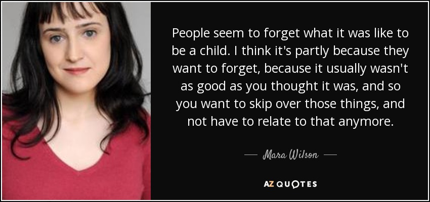 People seem to forget what it was like to be a child. I think it's partly because they want to forget, because it usually wasn't as good as you thought it was, and so you want to skip over those things, and not have to relate to that anymore. - Mara Wilson