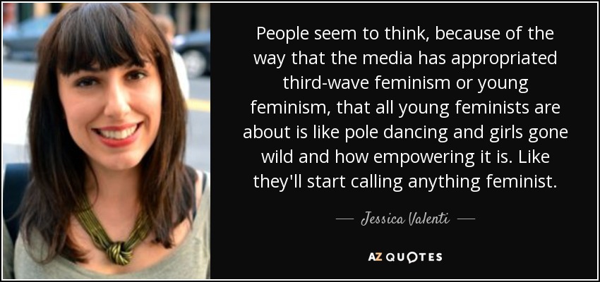 People seem to think, because of the way that the media has appropriated third-wave feminism or young feminism, that all young feminists are about is like pole dancing and girls gone wild and how empowering it is. Like they'll start calling anything feminist. - Jessica Valenti