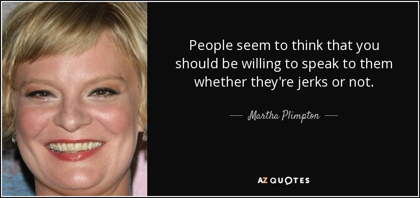 People seem to think that you should be willing to speak to them whether they're jerks or not. - Martha Plimpton