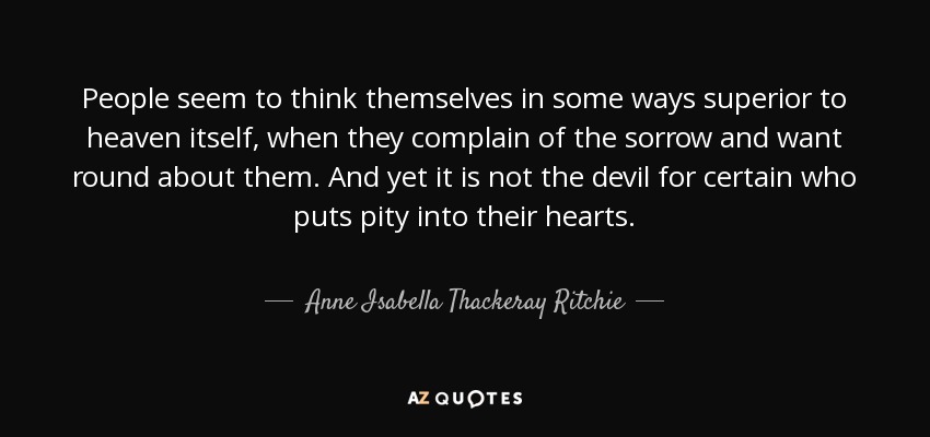 People seem to think themselves in some ways superior to heaven itself, when they complain of the sorrow and want round about them. And yet it is not the devil for certain who puts pity into their hearts. - Anne Isabella Thackeray Ritchie
