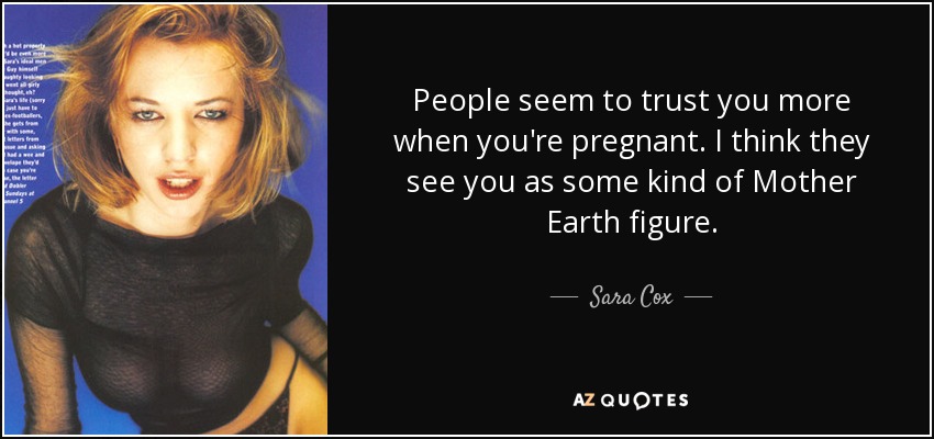 People seem to trust you more when you're pregnant. I think they see you as some kind of Mother Earth figure. - Sara Cox
