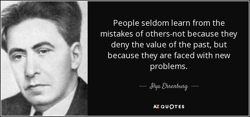 People seldom learn from the mistakes of others-not because they deny the value of the past, but because they are faced with new problems. - Ilya Ehrenburg