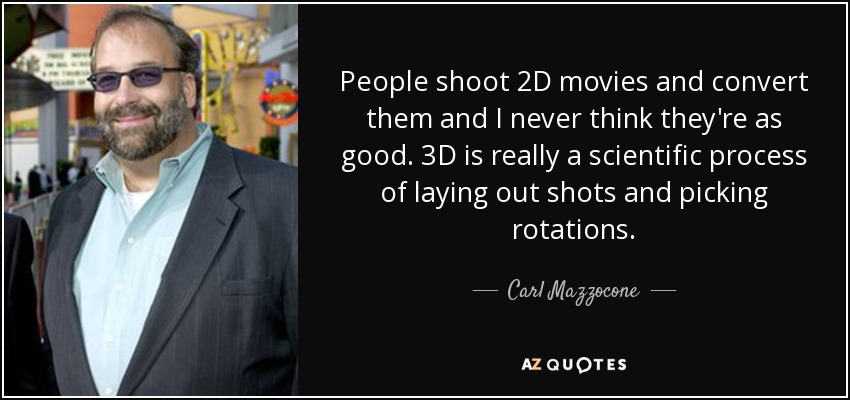 People shoot 2D movies and convert them and I never think they're as good. 3D is really a scientific process of laying out shots and picking rotations. - Carl Mazzocone