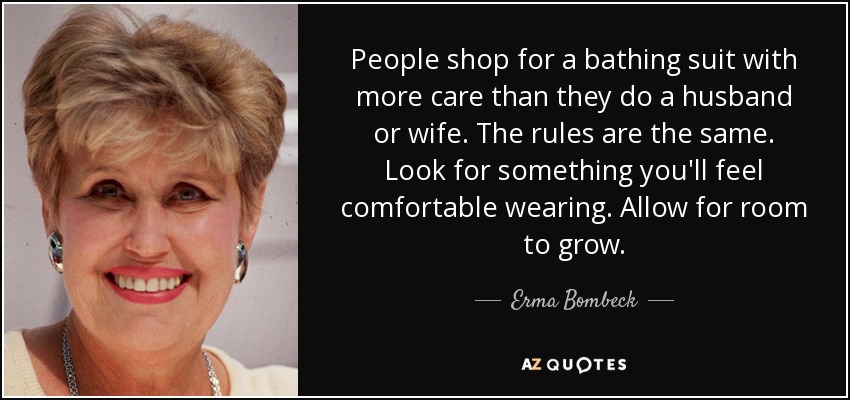 People shop for a bathing suit with more care than they do a husband or wife. The rules are the same. Look for something you'll feel comfortable wearing. Allow for room to grow. - Erma Bombeck