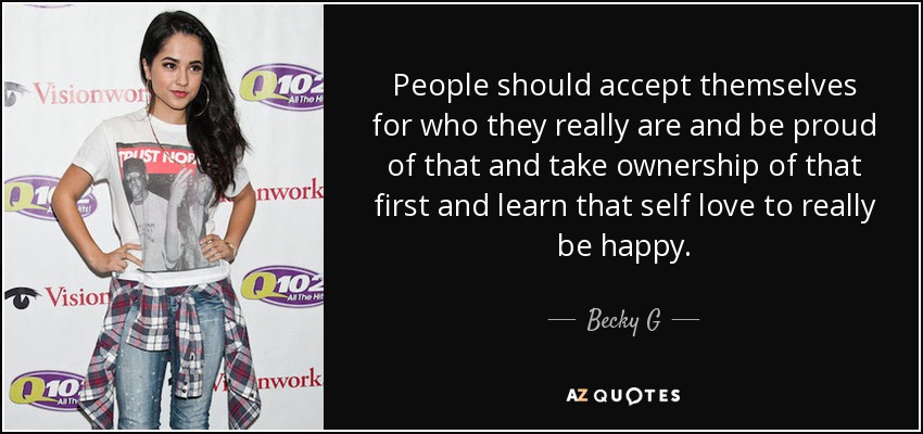 People should accept themselves for who they really are and be proud of that and take ownership of that first and learn that self love to really be happy. - Becky G