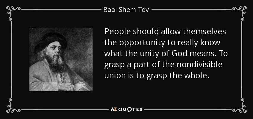 People should allow themselves the opportunity to really know what the unity of God means. To grasp a part of the nondivisible union is to grasp the whole. - Baal Shem Tov