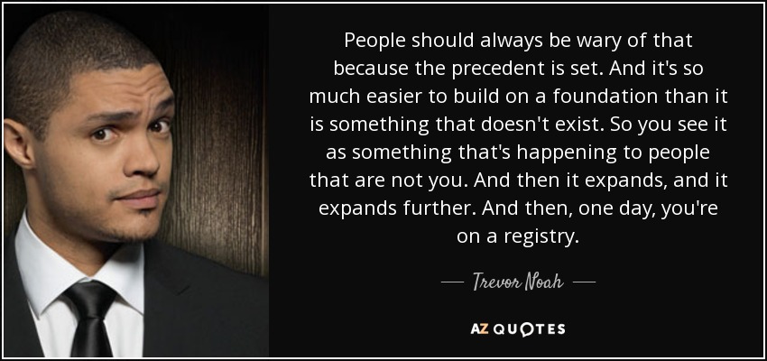 People should always be wary of that because the precedent is set. And it's so much easier to build on a foundation than it is something that doesn't exist. So you see it as something that's happening to people that are not you. And then it expands, and it expands further. And then, one day, you're on a registry. - Trevor Noah