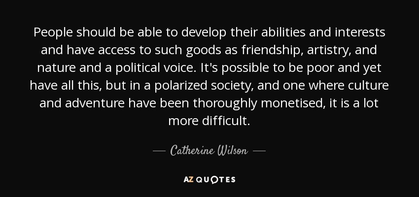 People should be able to develop their abilities and interests and have access to such goods as friendship, artistry, and nature and a political voice. It's possible to be poor and yet have all this, but in a polarized society, and one where culture and adventure have been thoroughly monetised, it is a lot more difficult. - Catherine Wilson