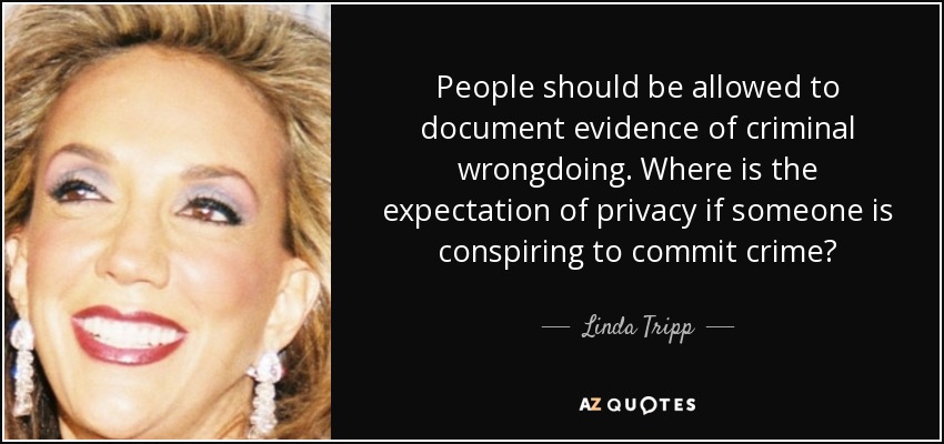 People should be allowed to document evidence of criminal wrongdoing. Where is the expectation of privacy if someone is conspiring to commit crime? - Linda Tripp