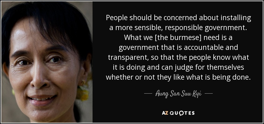 People should be concerned about installing a more sensible, responsible government. What we [the burmese] need is a government that is accountable and transparent, so that the people know what it is doing and can judge for themselves whether or not they like what is being done. - Aung San Suu Kyi