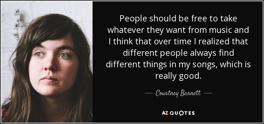 People should be free to take whatever they want from music and I think that over time I realized that different people always find different things in my songs, which is really good. - Courtney Barnett