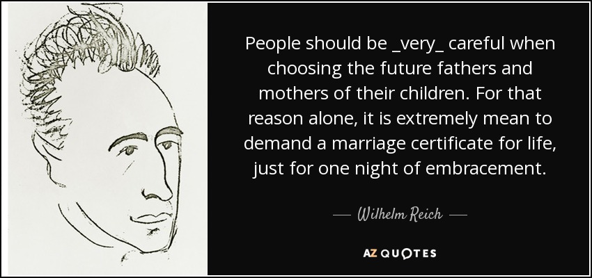 People should be _very_ careful when choosing the future fathers and mothers of their children. For that reason alone, it is extremely mean to demand a marriage certificate for life, just for one night of embracement. - Wilhelm Reich