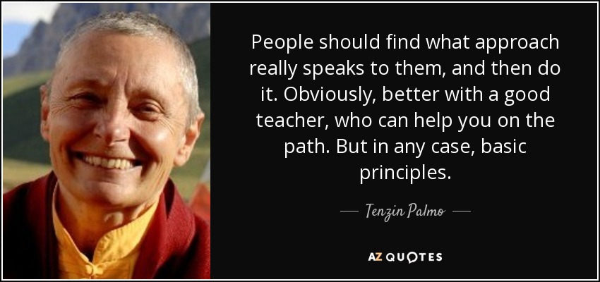 People should find what approach really speaks to them, and then do it. Obviously, better with a good teacher, who can help you on the path. But in any case, basic principles. - Tenzin Palmo