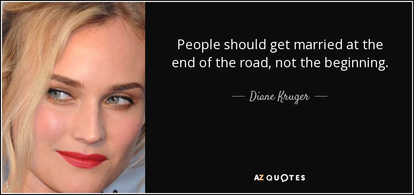 People should get married at the end of the road, not the beginning. - Diane Kruger