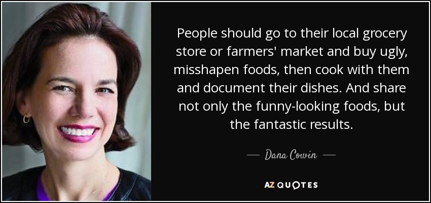 People should go to their local grocery store or farmers' market and buy ugly, misshapen foods, then cook with them and document their dishes. And share not only the funny-looking foods, but the fantastic results. - Dana Cowin