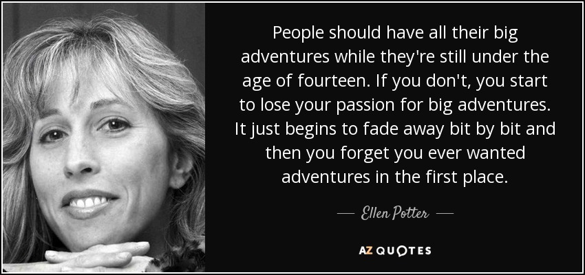 People should have all their big adventures while they're still under the age of fourteen. If you don't, you start to lose your passion for big adventures. It just begins to fade away bit by bit and then you forget you ever wanted adventures in the first place. - Ellen Potter