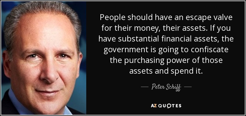 People should have an escape valve for their money, their assets. If you have substantial financial assets, the government is going to confiscate the purchasing power of those assets and spend it. - Peter Schiff