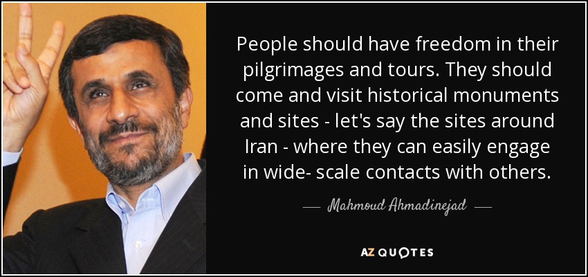 People should have freedom in their pilgrimages and tours. They should come and visit historical monuments and sites - let's say the sites around Iran - where they can easily engage in wide- scale contacts with others. - Mahmoud Ahmadinejad