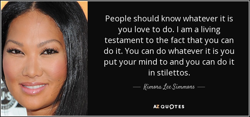People should know whatever it is you love to do. I am a living testament to the fact that you can do it. You can do whatever it is you put your mind to and you can do it in stilettos. - Kimora Lee Simmons