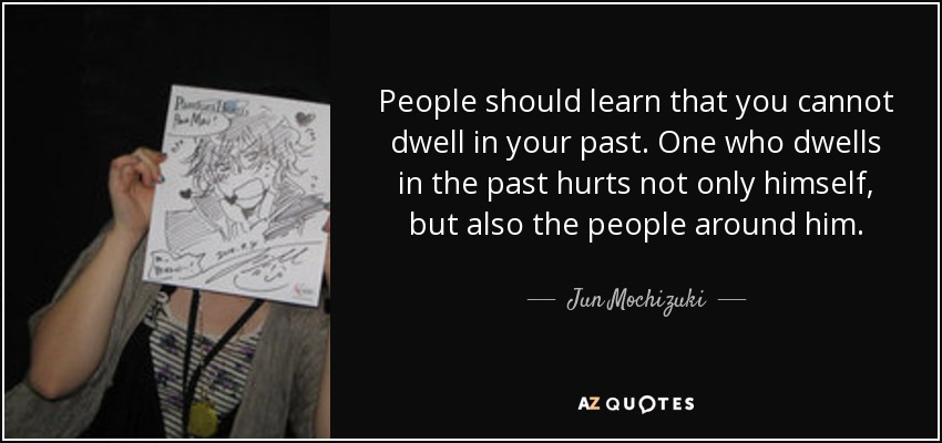 People should learn that you cannot dwell in your past. One who dwells in the past hurts not only himself, but also the people around him. - Jun Mochizuki