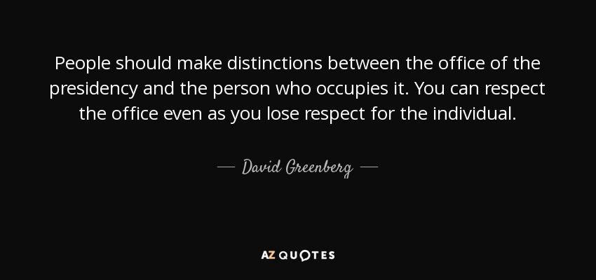 People should make distinctions between the office of the presidency and the person who occupies it. You can respect the office even as you lose respect for the individual. - David Greenberg