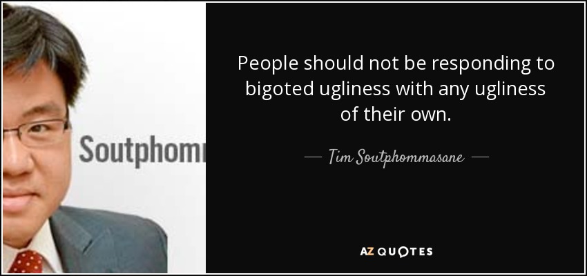 People should not be responding to bigoted ugliness with any ugliness of their own. - Tim Soutphommasane