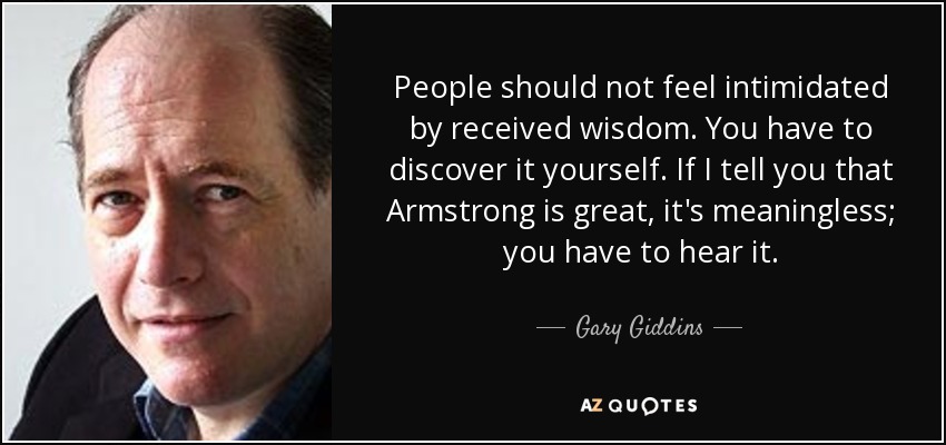 People should not feel intimidated by received wisdom. You have to discover it yourself. If I tell you that Armstrong is great, it's meaningless; you have to hear it. - Gary Giddins