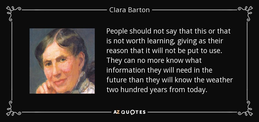 People should not say that this or that is not worth learning, giving as their reason that it will not be put to use. They can no more know what information they will need in the future than they will know the weather two hundred years from today. - Clara Barton