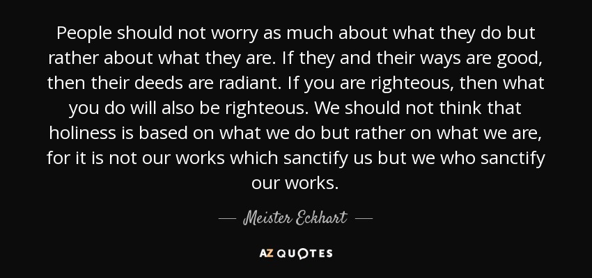 People should not worry as much about what they do but rather about what they are. If they and their ways are good, then their deeds are radiant. If you are righteous, then what you do will also be righteous. We should not think that holiness is based on what we do but rather on what we are, for it is not our works which sanctify us but we who sanctify our works. - Meister Eckhart