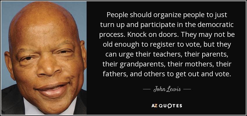People should organize people to just turn up and participate in the democratic process. Knock on doors. They may not be old enough to register to vote, but they can urge their teachers, their parents, their grandparents, their mothers, their fathers, and others to get out and vote. - John Lewis