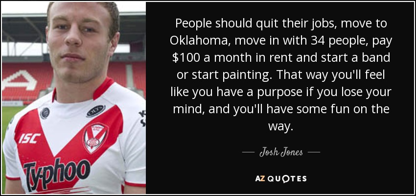 People should quit their jobs, move to Oklahoma, move in with 34 people, pay $100 a month in rent and start a band or start painting. That way you'll feel like you have a purpose if you lose your mind, and you'll have some fun on the way. - Josh Jones