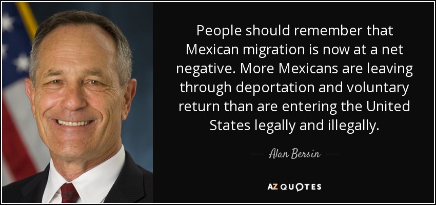 People should remember that Mexican migration is now at a net negative. More Mexicans are leaving through deportation and voluntary return than are entering the United States legally and illegally. - Alan Bersin