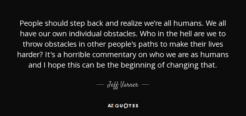 People should step back and realize we’re all humans. We all have our own individual obstacles. Who in the hell are we to throw obstacles in other people's paths to make their lives harder? It's a horrible commentary on who we are as humans and I hope this can be the beginning of changing that. - Jeff Varner