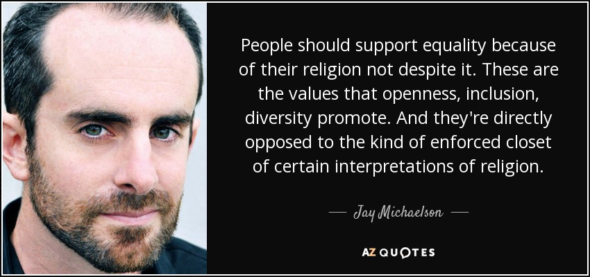 People should support equality because of their religion not despite it. These are the values that openness, inclusion, diversity promote. And they're directly opposed to the kind of enforced closet of certain interpretations of religion. - Jay Michaelson