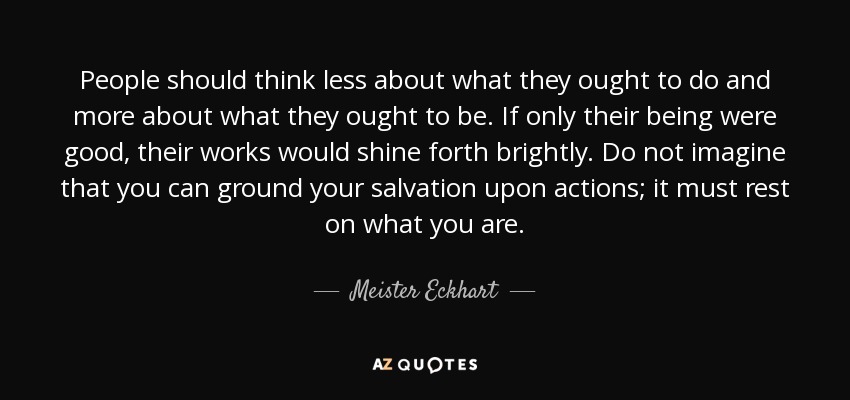 People should think less about what they ought to do and more about what they ought to be. If only their being were good, their works would shine forth brightly. Do not imagine that you can ground your salvation upon actions; it must rest on what you are. - Meister Eckhart