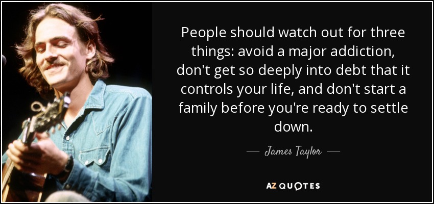 People should watch out for three things: avoid a major addiction, don't get so deeply into debt that it controls your life, and don't start a family before you're ready to settle down. - James Taylor