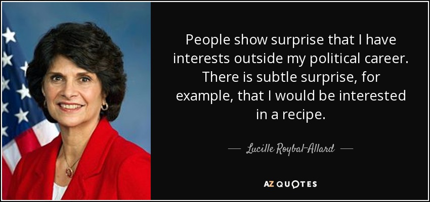 People show surprise that I have interests outside my political career. There is subtle surprise, for example, that I would be interested in a recipe. - Lucille Roybal-Allard