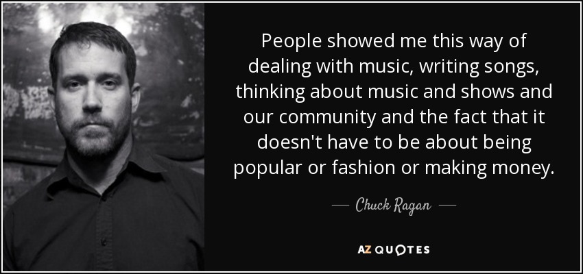 People showed me this way of dealing with music, writing songs, thinking about music and shows and our community and the fact that it doesn't have to be about being popular or fashion or making money. - Chuck Ragan