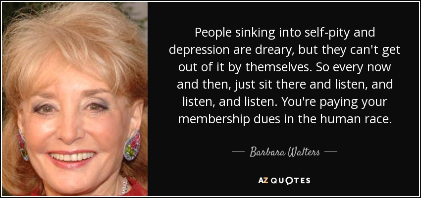People sinking into self-pity and depression are dreary, but they can't get out of it by themselves. So every now and then, just sit there and listen, and listen, and listen. You're paying your membership dues in the human race. - Barbara Walters